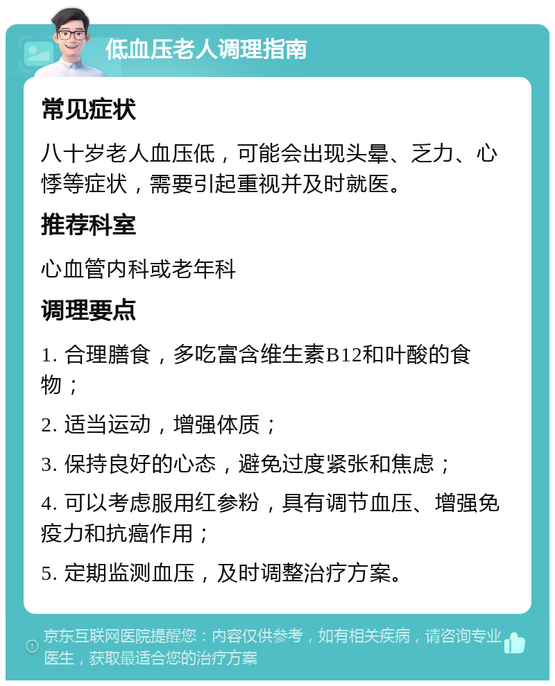 低血压老人调理指南 常见症状 八十岁老人血压低，可能会出现头晕、乏力、心悸等症状，需要引起重视并及时就医。 推荐科室 心血管内科或老年科 调理要点 1. 合理膳食，多吃富含维生素B12和叶酸的食物； 2. 适当运动，增强体质； 3. 保持良好的心态，避免过度紧张和焦虑； 4. 可以考虑服用红参粉，具有调节血压、增强免疫力和抗癌作用； 5. 定期监测血压，及时调整治疗方案。