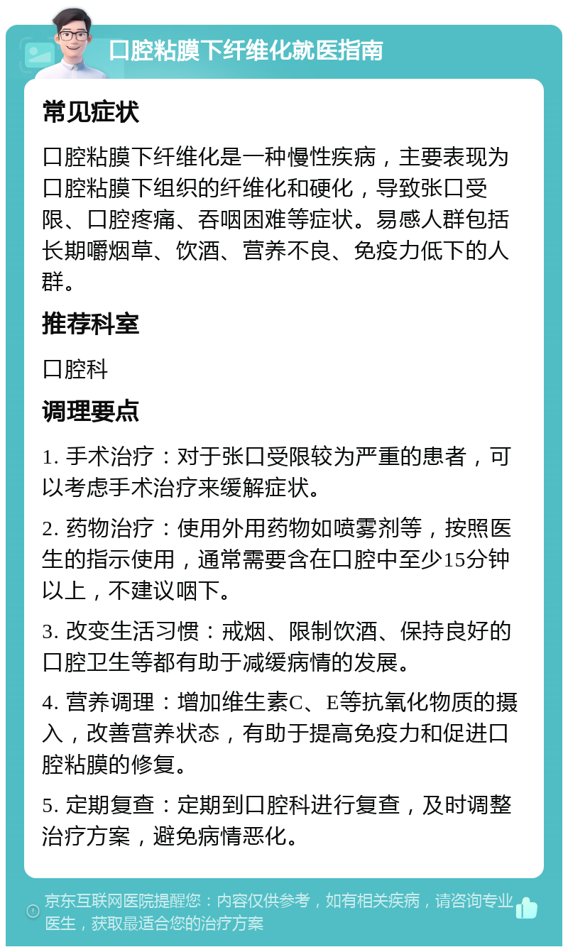 口腔粘膜下纤维化就医指南 常见症状 口腔粘膜下纤维化是一种慢性疾病，主要表现为口腔粘膜下组织的纤维化和硬化，导致张口受限、口腔疼痛、吞咽困难等症状。易感人群包括长期嚼烟草、饮酒、营养不良、免疫力低下的人群。 推荐科室 口腔科 调理要点 1. 手术治疗：对于张口受限较为严重的患者，可以考虑手术治疗来缓解症状。 2. 药物治疗：使用外用药物如喷雾剂等，按照医生的指示使用，通常需要含在口腔中至少15分钟以上，不建议咽下。 3. 改变生活习惯：戒烟、限制饮酒、保持良好的口腔卫生等都有助于减缓病情的发展。 4. 营养调理：增加维生素C、E等抗氧化物质的摄入，改善营养状态，有助于提高免疫力和促进口腔粘膜的修复。 5. 定期复查：定期到口腔科进行复查，及时调整治疗方案，避免病情恶化。