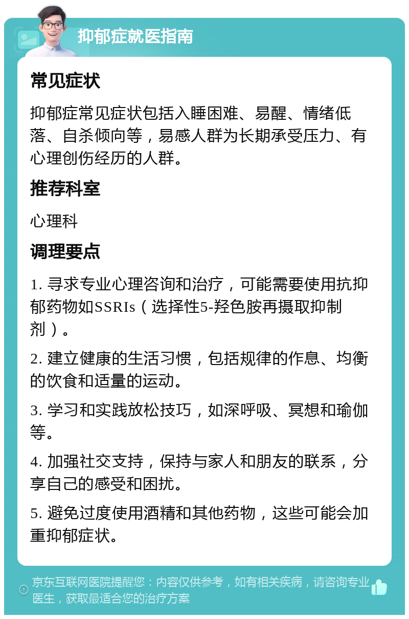 抑郁症就医指南 常见症状 抑郁症常见症状包括入睡困难、易醒、情绪低落、自杀倾向等，易感人群为长期承受压力、有心理创伤经历的人群。 推荐科室 心理科 调理要点 1. 寻求专业心理咨询和治疗，可能需要使用抗抑郁药物如SSRIs（选择性5-羟色胺再摄取抑制剂）。 2. 建立健康的生活习惯，包括规律的作息、均衡的饮食和适量的运动。 3. 学习和实践放松技巧，如深呼吸、冥想和瑜伽等。 4. 加强社交支持，保持与家人和朋友的联系，分享自己的感受和困扰。 5. 避免过度使用酒精和其他药物，这些可能会加重抑郁症状。