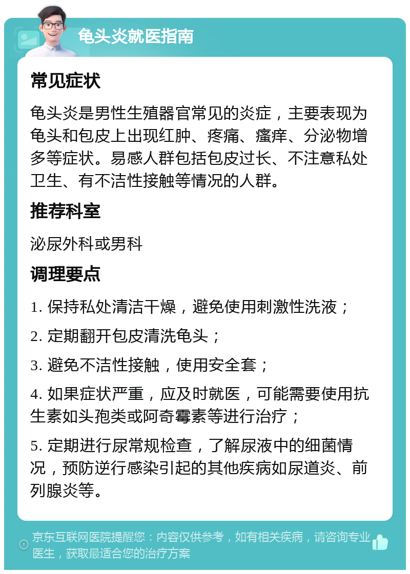 龟头炎就医指南 常见症状 龟头炎是男性生殖器官常见的炎症，主要表现为龟头和包皮上出现红肿、疼痛、瘙痒、分泌物增多等症状。易感人群包括包皮过长、不注意私处卫生、有不洁性接触等情况的人群。 推荐科室 泌尿外科或男科 调理要点 1. 保持私处清洁干燥，避免使用刺激性洗液； 2. 定期翻开包皮清洗龟头； 3. 避免不洁性接触，使用安全套； 4. 如果症状严重，应及时就医，可能需要使用抗生素如头孢类或阿奇霉素等进行治疗； 5. 定期进行尿常规检查，了解尿液中的细菌情况，预防逆行感染引起的其他疾病如尿道炎、前列腺炎等。