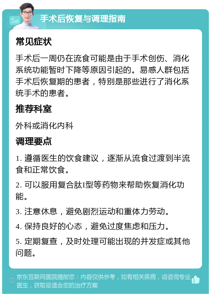 手术后恢复与调理指南 常见症状 手术后一周仍在流食可能是由于手术创伤、消化系统功能暂时下降等原因引起的。易感人群包括手术后恢复期的患者，特别是那些进行了消化系统手术的患者。 推荐科室 外科或消化内科 调理要点 1. 遵循医生的饮食建议，逐渐从流食过渡到半流食和正常饮食。 2. 可以服用复合肽I型等药物来帮助恢复消化功能。 3. 注意休息，避免剧烈运动和重体力劳动。 4. 保持良好的心态，避免过度焦虑和压力。 5. 定期复查，及时处理可能出现的并发症或其他问题。