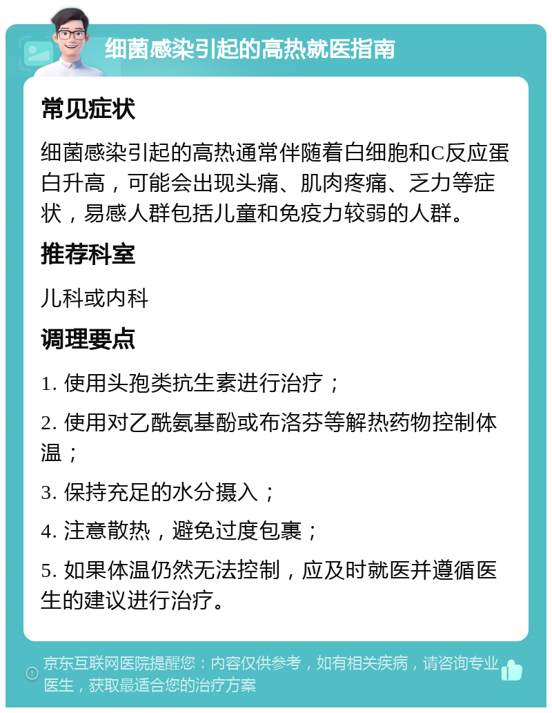 细菌感染引起的高热就医指南 常见症状 细菌感染引起的高热通常伴随着白细胞和C反应蛋白升高，可能会出现头痛、肌肉疼痛、乏力等症状，易感人群包括儿童和免疫力较弱的人群。 推荐科室 儿科或内科 调理要点 1. 使用头孢类抗生素进行治疗； 2. 使用对乙酰氨基酚或布洛芬等解热药物控制体温； 3. 保持充足的水分摄入； 4. 注意散热，避免过度包裹； 5. 如果体温仍然无法控制，应及时就医并遵循医生的建议进行治疗。