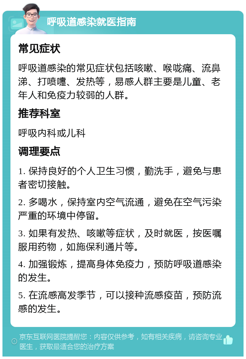 呼吸道感染就医指南 常见症状 呼吸道感染的常见症状包括咳嗽、喉咙痛、流鼻涕、打喷嚏、发热等，易感人群主要是儿童、老年人和免疫力较弱的人群。 推荐科室 呼吸内科或儿科 调理要点 1. 保持良好的个人卫生习惯，勤洗手，避免与患者密切接触。 2. 多喝水，保持室内空气流通，避免在空气污染严重的环境中停留。 3. 如果有发热、咳嗽等症状，及时就医，按医嘱服用药物，如施保利通片等。 4. 加强锻炼，提高身体免疫力，预防呼吸道感染的发生。 5. 在流感高发季节，可以接种流感疫苗，预防流感的发生。