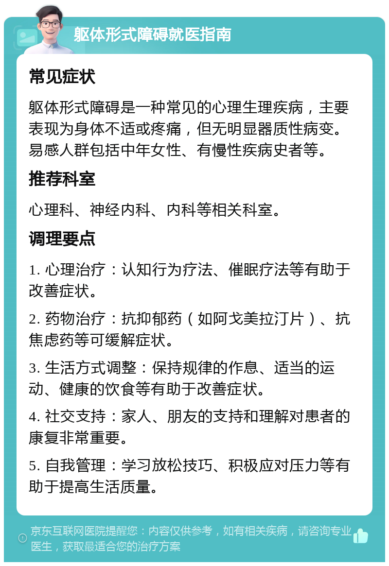 躯体形式障碍就医指南 常见症状 躯体形式障碍是一种常见的心理生理疾病，主要表现为身体不适或疼痛，但无明显器质性病变。易感人群包括中年女性、有慢性疾病史者等。 推荐科室 心理科、神经内科、内科等相关科室。 调理要点 1. 心理治疗：认知行为疗法、催眠疗法等有助于改善症状。 2. 药物治疗：抗抑郁药（如阿戈美拉汀片）、抗焦虑药等可缓解症状。 3. 生活方式调整：保持规律的作息、适当的运动、健康的饮食等有助于改善症状。 4. 社交支持：家人、朋友的支持和理解对患者的康复非常重要。 5. 自我管理：学习放松技巧、积极应对压力等有助于提高生活质量。