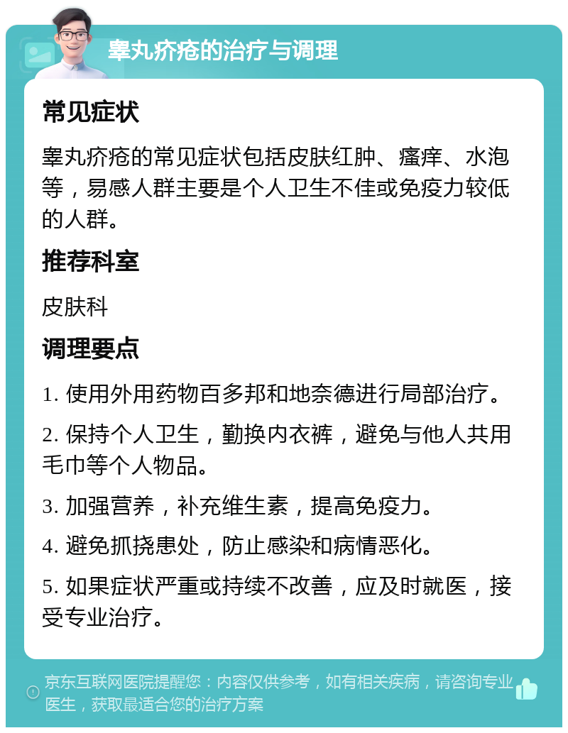 睾丸疥疮的治疗与调理 常见症状 睾丸疥疮的常见症状包括皮肤红肿、瘙痒、水泡等，易感人群主要是个人卫生不佳或免疫力较低的人群。 推荐科室 皮肤科 调理要点 1. 使用外用药物百多邦和地奈德进行局部治疗。 2. 保持个人卫生，勤换内衣裤，避免与他人共用毛巾等个人物品。 3. 加强营养，补充维生素，提高免疫力。 4. 避免抓挠患处，防止感染和病情恶化。 5. 如果症状严重或持续不改善，应及时就医，接受专业治疗。