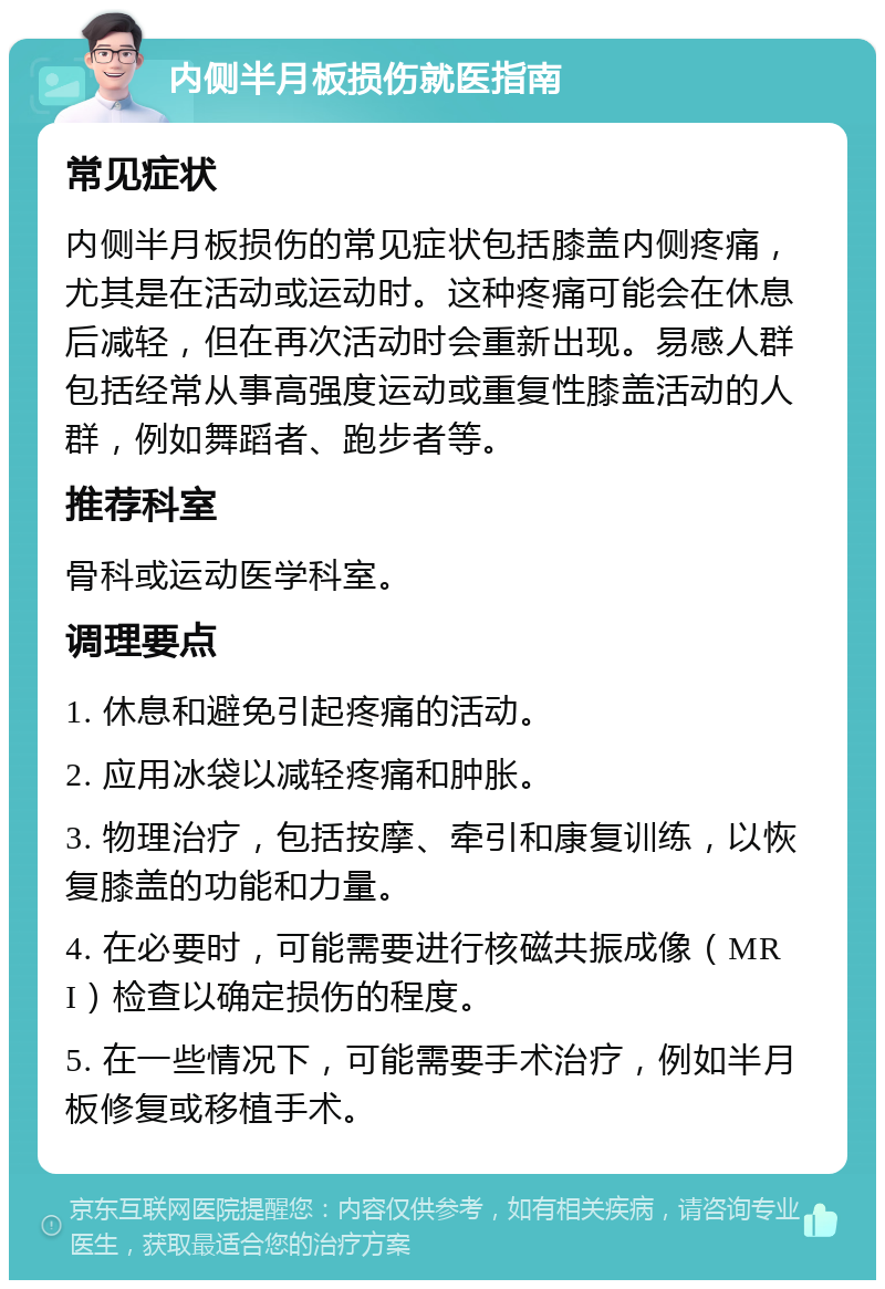 内侧半月板损伤就医指南 常见症状 内侧半月板损伤的常见症状包括膝盖内侧疼痛，尤其是在活动或运动时。这种疼痛可能会在休息后减轻，但在再次活动时会重新出现。易感人群包括经常从事高强度运动或重复性膝盖活动的人群，例如舞蹈者、跑步者等。 推荐科室 骨科或运动医学科室。 调理要点 1. 休息和避免引起疼痛的活动。 2. 应用冰袋以减轻疼痛和肿胀。 3. 物理治疗，包括按摩、牵引和康复训练，以恢复膝盖的功能和力量。 4. 在必要时，可能需要进行核磁共振成像（MRI）检查以确定损伤的程度。 5. 在一些情况下，可能需要手术治疗，例如半月板修复或移植手术。