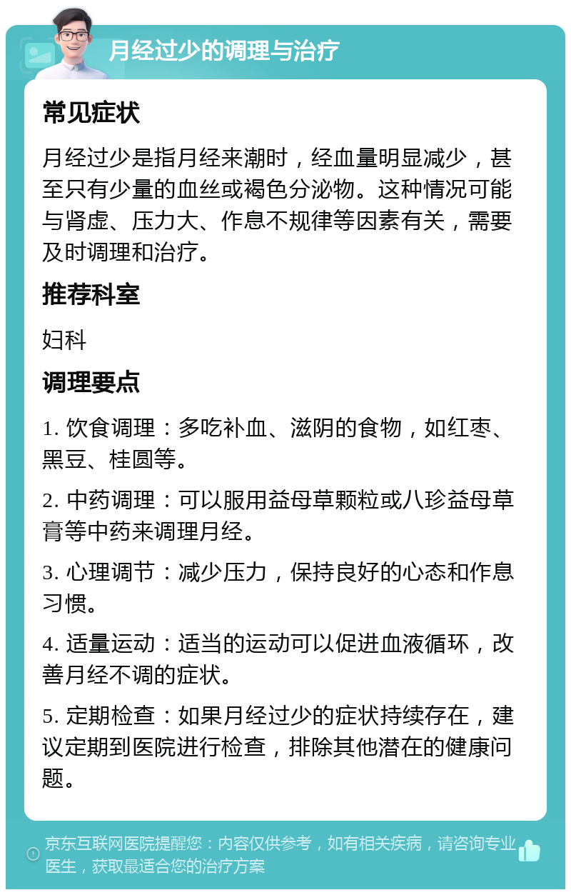 月经过少的调理与治疗 常见症状 月经过少是指月经来潮时，经血量明显减少，甚至只有少量的血丝或褐色分泌物。这种情况可能与肾虚、压力大、作息不规律等因素有关，需要及时调理和治疗。 推荐科室 妇科 调理要点 1. 饮食调理：多吃补血、滋阴的食物，如红枣、黑豆、桂圆等。 2. 中药调理：可以服用益母草颗粒或八珍益母草膏等中药来调理月经。 3. 心理调节：减少压力，保持良好的心态和作息习惯。 4. 适量运动：适当的运动可以促进血液循环，改善月经不调的症状。 5. 定期检查：如果月经过少的症状持续存在，建议定期到医院进行检查，排除其他潜在的健康问题。