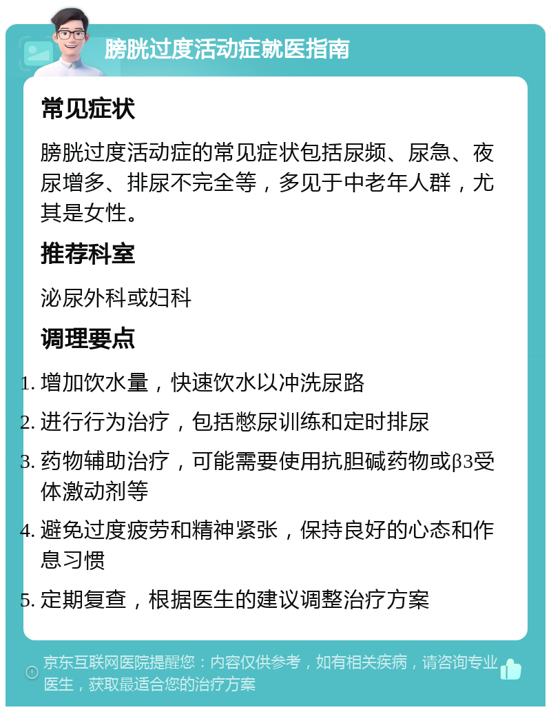 膀胱过度活动症就医指南 常见症状 膀胱过度活动症的常见症状包括尿频、尿急、夜尿增多、排尿不完全等，多见于中老年人群，尤其是女性。 推荐科室 泌尿外科或妇科 调理要点 增加饮水量，快速饮水以冲洗尿路 进行行为治疗，包括憋尿训练和定时排尿 药物辅助治疗，可能需要使用抗胆碱药物或β3受体激动剂等 避免过度疲劳和精神紧张，保持良好的心态和作息习惯 定期复查，根据医生的建议调整治疗方案