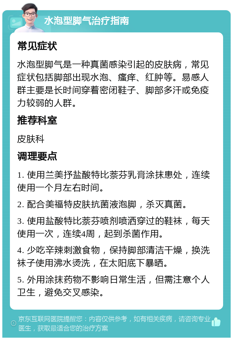 水泡型脚气治疗指南 常见症状 水泡型脚气是一种真菌感染引起的皮肤病，常见症状包括脚部出现水泡、瘙痒、红肿等。易感人群主要是长时间穿着密闭鞋子、脚部多汗或免疫力较弱的人群。 推荐科室 皮肤科 调理要点 1. 使用兰美抒盐酸特比萘芬乳膏涂抹患处，连续使用一个月左右时间。 2. 配合美福特皮肤抗菌液泡脚，杀灭真菌。 3. 使用盐酸特比萘芬喷剂喷洒穿过的鞋袜，每天使用一次，连续4周，起到杀菌作用。 4. 少吃辛辣刺激食物，保持脚部清洁干燥，换洗袜子使用沸水烫洗，在太阳底下暴晒。 5. 外用涂抹药物不影响日常生活，但需注意个人卫生，避免交叉感染。