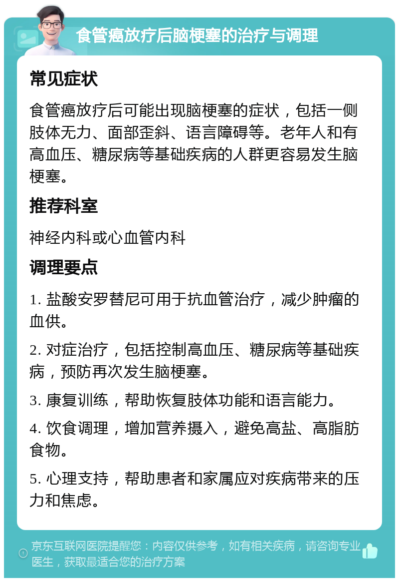 食管癌放疗后脑梗塞的治疗与调理 常见症状 食管癌放疗后可能出现脑梗塞的症状，包括一侧肢体无力、面部歪斜、语言障碍等。老年人和有高血压、糖尿病等基础疾病的人群更容易发生脑梗塞。 推荐科室 神经内科或心血管内科 调理要点 1. 盐酸安罗替尼可用于抗血管治疗，减少肿瘤的血供。 2. 对症治疗，包括控制高血压、糖尿病等基础疾病，预防再次发生脑梗塞。 3. 康复训练，帮助恢复肢体功能和语言能力。 4. 饮食调理，增加营养摄入，避免高盐、高脂肪食物。 5. 心理支持，帮助患者和家属应对疾病带来的压力和焦虑。