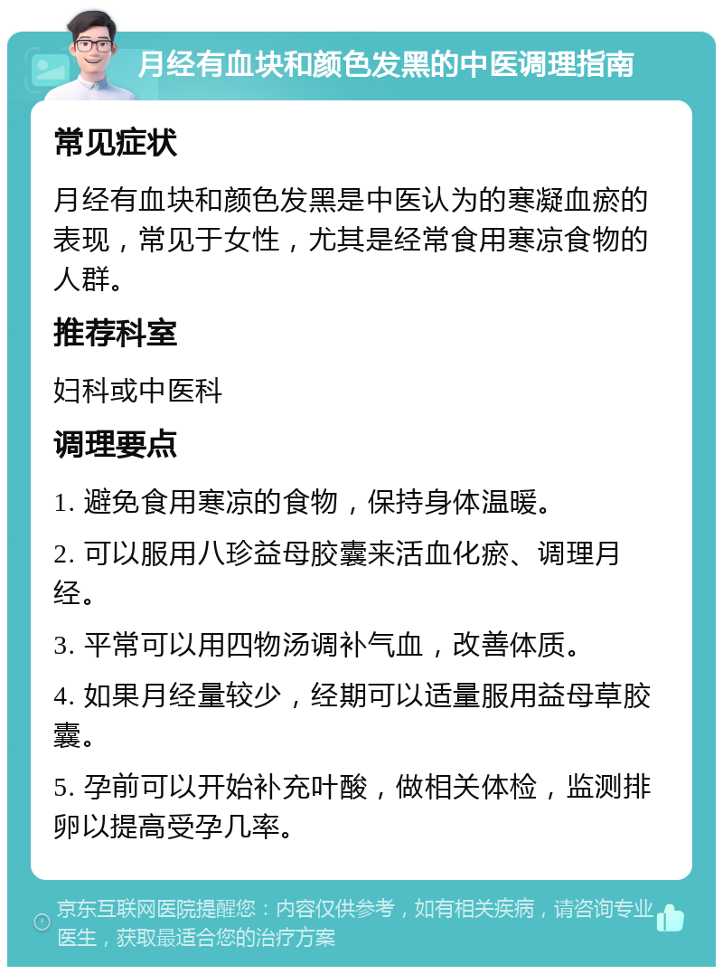 月经有血块和颜色发黑的中医调理指南 常见症状 月经有血块和颜色发黑是中医认为的寒凝血瘀的表现，常见于女性，尤其是经常食用寒凉食物的人群。 推荐科室 妇科或中医科 调理要点 1. 避免食用寒凉的食物，保持身体温暖。 2. 可以服用八珍益母胶囊来活血化瘀、调理月经。 3. 平常可以用四物汤调补气血，改善体质。 4. 如果月经量较少，经期可以适量服用益母草胶囊。 5. 孕前可以开始补充叶酸，做相关体检，监测排卵以提高受孕几率。