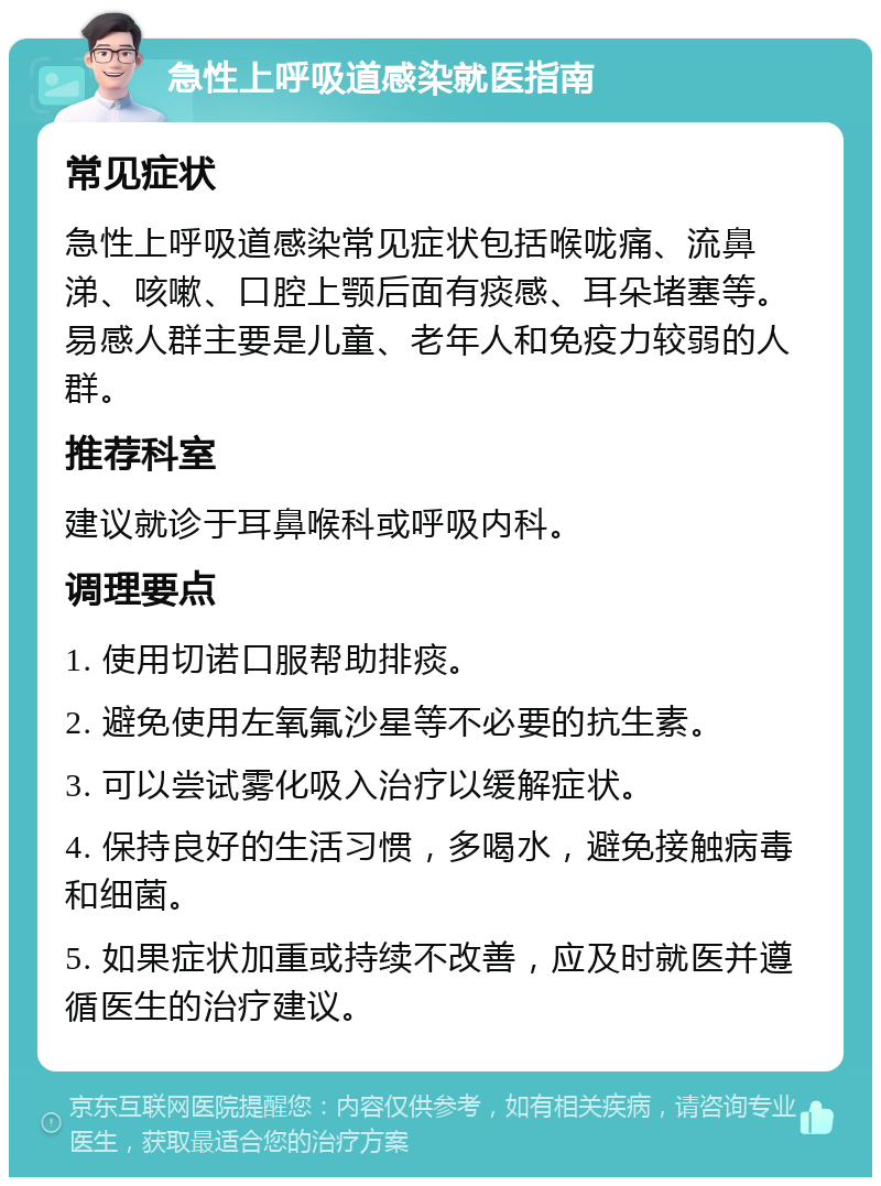 急性上呼吸道感染就医指南 常见症状 急性上呼吸道感染常见症状包括喉咙痛、流鼻涕、咳嗽、口腔上颚后面有痰感、耳朵堵塞等。易感人群主要是儿童、老年人和免疫力较弱的人群。 推荐科室 建议就诊于耳鼻喉科或呼吸内科。 调理要点 1. 使用切诺口服帮助排痰。 2. 避免使用左氧氟沙星等不必要的抗生素。 3. 可以尝试雾化吸入治疗以缓解症状。 4. 保持良好的生活习惯，多喝水，避免接触病毒和细菌。 5. 如果症状加重或持续不改善，应及时就医并遵循医生的治疗建议。