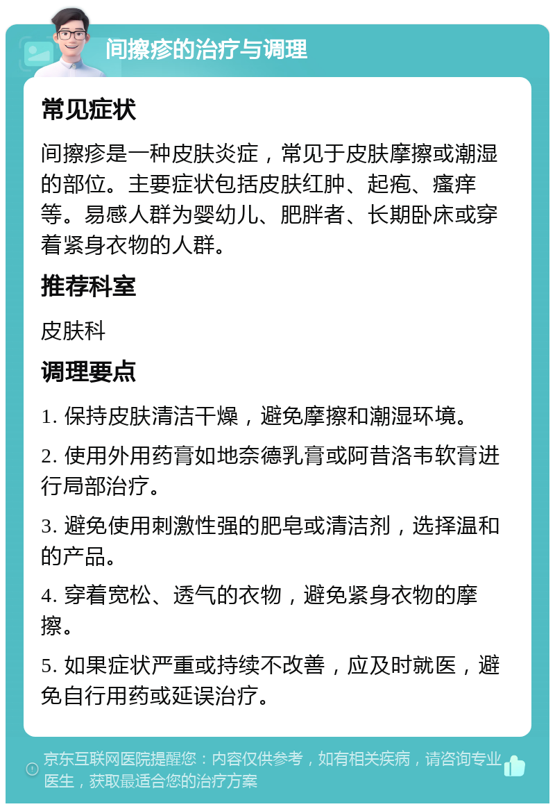 间擦疹的治疗与调理 常见症状 间擦疹是一种皮肤炎症，常见于皮肤摩擦或潮湿的部位。主要症状包括皮肤红肿、起疱、瘙痒等。易感人群为婴幼儿、肥胖者、长期卧床或穿着紧身衣物的人群。 推荐科室 皮肤科 调理要点 1. 保持皮肤清洁干燥，避免摩擦和潮湿环境。 2. 使用外用药膏如地奈德乳膏或阿昔洛韦软膏进行局部治疗。 3. 避免使用刺激性强的肥皂或清洁剂，选择温和的产品。 4. 穿着宽松、透气的衣物，避免紧身衣物的摩擦。 5. 如果症状严重或持续不改善，应及时就医，避免自行用药或延误治疗。