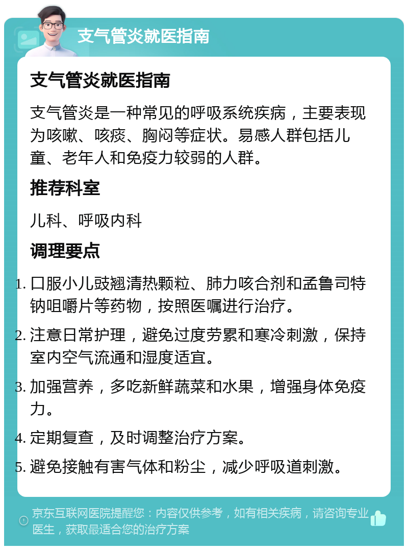 支气管炎就医指南 支气管炎就医指南 支气管炎是一种常见的呼吸系统疾病，主要表现为咳嗽、咳痰、胸闷等症状。易感人群包括儿童、老年人和免疫力较弱的人群。 推荐科室 儿科、呼吸内科 调理要点 口服小儿豉翘清热颗粒、肺力咳合剂和孟鲁司特钠咀嚼片等药物，按照医嘱进行治疗。 注意日常护理，避免过度劳累和寒冷刺激，保持室内空气流通和湿度适宜。 加强营养，多吃新鲜蔬菜和水果，增强身体免疫力。 定期复查，及时调整治疗方案。 避免接触有害气体和粉尘，减少呼吸道刺激。