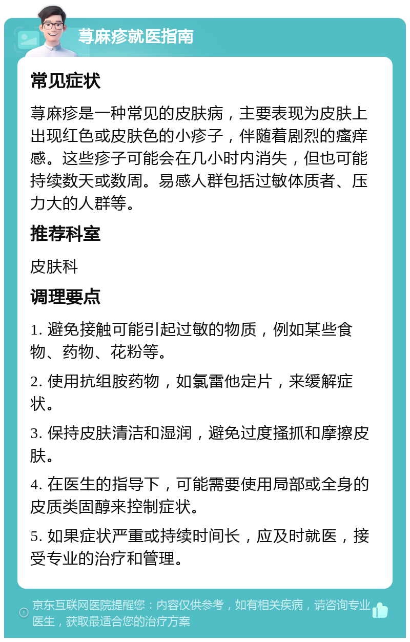 荨麻疹就医指南 常见症状 荨麻疹是一种常见的皮肤病，主要表现为皮肤上出现红色或皮肤色的小疹子，伴随着剧烈的瘙痒感。这些疹子可能会在几小时内消失，但也可能持续数天或数周。易感人群包括过敏体质者、压力大的人群等。 推荐科室 皮肤科 调理要点 1. 避免接触可能引起过敏的物质，例如某些食物、药物、花粉等。 2. 使用抗组胺药物，如氯雷他定片，来缓解症状。 3. 保持皮肤清洁和湿润，避免过度搔抓和摩擦皮肤。 4. 在医生的指导下，可能需要使用局部或全身的皮质类固醇来控制症状。 5. 如果症状严重或持续时间长，应及时就医，接受专业的治疗和管理。