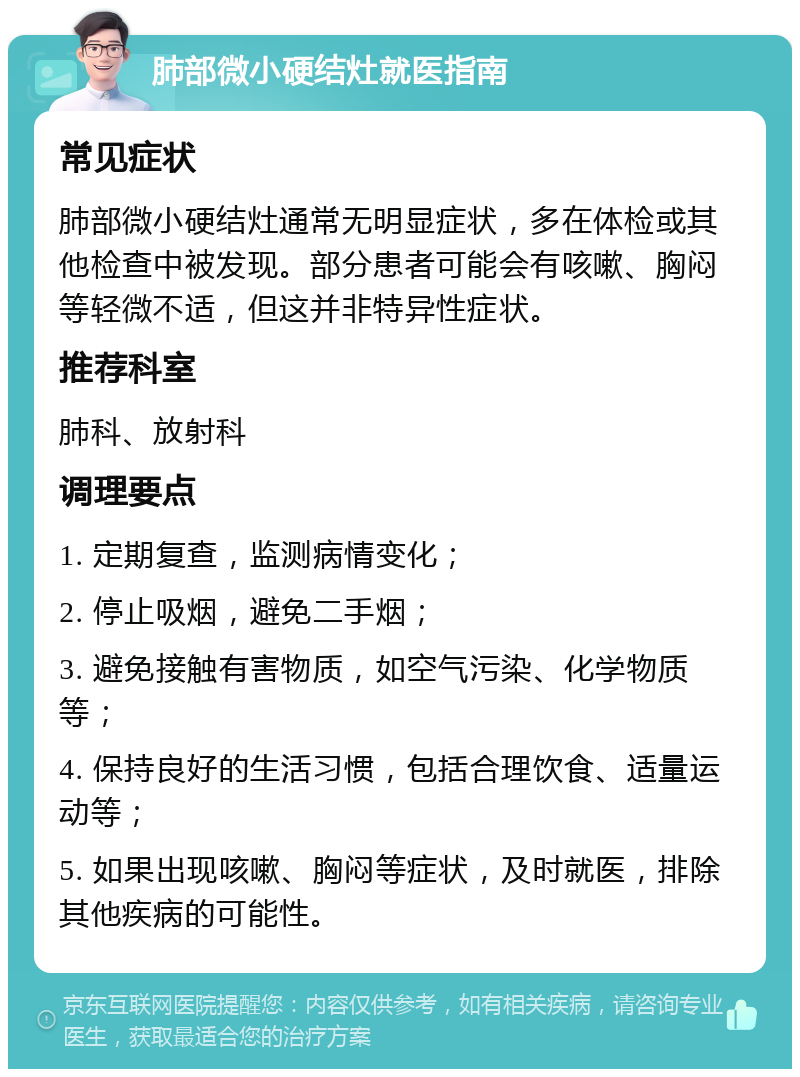 肺部微小硬结灶就医指南 常见症状 肺部微小硬结灶通常无明显症状，多在体检或其他检查中被发现。部分患者可能会有咳嗽、胸闷等轻微不适，但这并非特异性症状。 推荐科室 肺科、放射科 调理要点 1. 定期复查，监测病情变化； 2. 停止吸烟，避免二手烟； 3. 避免接触有害物质，如空气污染、化学物质等； 4. 保持良好的生活习惯，包括合理饮食、适量运动等； 5. 如果出现咳嗽、胸闷等症状，及时就医，排除其他疾病的可能性。