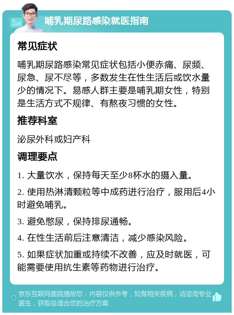 哺乳期尿路感染就医指南 常见症状 哺乳期尿路感染常见症状包括小便赤痛、尿频、尿急、尿不尽等，多数发生在性生活后或饮水量少的情况下。易感人群主要是哺乳期女性，特别是生活方式不规律、有熬夜习惯的女性。 推荐科室 泌尿外科或妇产科 调理要点 1. 大量饮水，保持每天至少8杯水的摄入量。 2. 使用热淋清颗粒等中成药进行治疗，服用后4小时避免哺乳。 3. 避免憋尿，保持排尿通畅。 4. 在性生活前后注意清洁，减少感染风险。 5. 如果症状加重或持续不改善，应及时就医，可能需要使用抗生素等药物进行治疗。