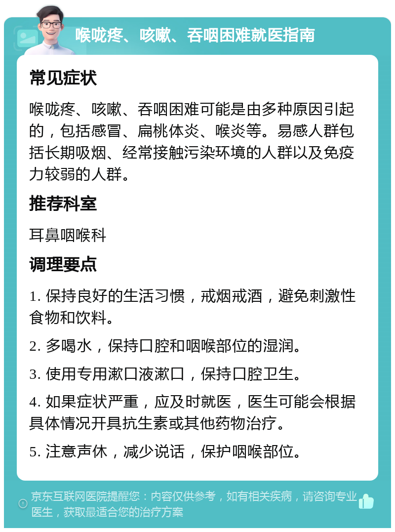 喉咙疼、咳嗽、吞咽困难就医指南 常见症状 喉咙疼、咳嗽、吞咽困难可能是由多种原因引起的，包括感冒、扁桃体炎、喉炎等。易感人群包括长期吸烟、经常接触污染环境的人群以及免疫力较弱的人群。 推荐科室 耳鼻咽喉科 调理要点 1. 保持良好的生活习惯，戒烟戒酒，避免刺激性食物和饮料。 2. 多喝水，保持口腔和咽喉部位的湿润。 3. 使用专用漱口液漱口，保持口腔卫生。 4. 如果症状严重，应及时就医，医生可能会根据具体情况开具抗生素或其他药物治疗。 5. 注意声休，减少说话，保护咽喉部位。