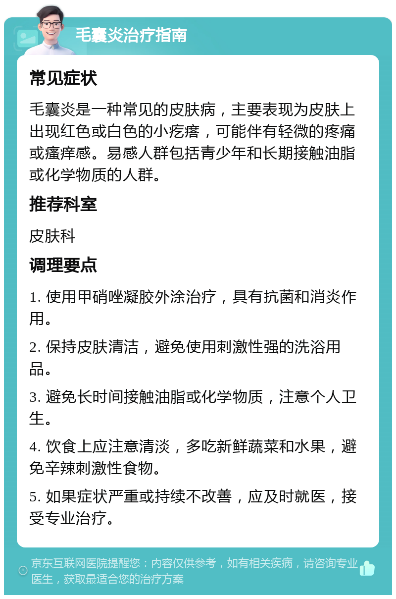 毛囊炎治疗指南 常见症状 毛囊炎是一种常见的皮肤病，主要表现为皮肤上出现红色或白色的小疙瘩，可能伴有轻微的疼痛或瘙痒感。易感人群包括青少年和长期接触油脂或化学物质的人群。 推荐科室 皮肤科 调理要点 1. 使用甲硝唑凝胶外涂治疗，具有抗菌和消炎作用。 2. 保持皮肤清洁，避免使用刺激性强的洗浴用品。 3. 避免长时间接触油脂或化学物质，注意个人卫生。 4. 饮食上应注意清淡，多吃新鲜蔬菜和水果，避免辛辣刺激性食物。 5. 如果症状严重或持续不改善，应及时就医，接受专业治疗。