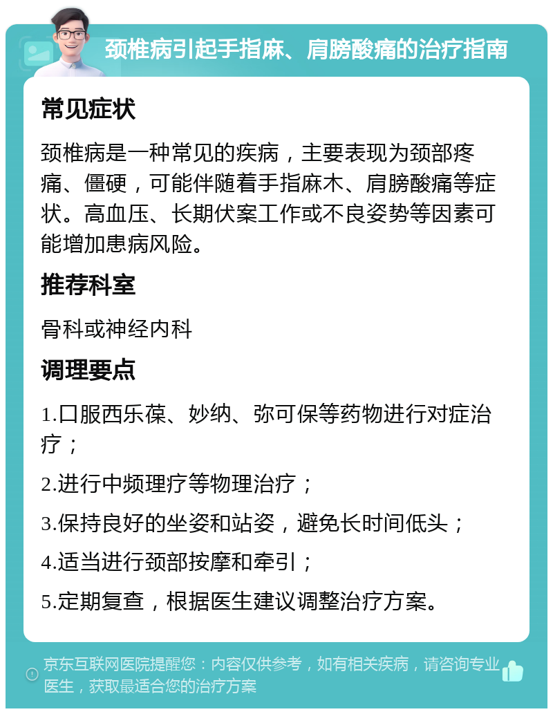 颈椎病引起手指麻、肩膀酸痛的治疗指南 常见症状 颈椎病是一种常见的疾病，主要表现为颈部疼痛、僵硬，可能伴随着手指麻木、肩膀酸痛等症状。高血压、长期伏案工作或不良姿势等因素可能增加患病风险。 推荐科室 骨科或神经内科 调理要点 1.口服西乐葆、妙纳、弥可保等药物进行对症治疗； 2.进行中频理疗等物理治疗； 3.保持良好的坐姿和站姿，避免长时间低头； 4.适当进行颈部按摩和牵引； 5.定期复查，根据医生建议调整治疗方案。