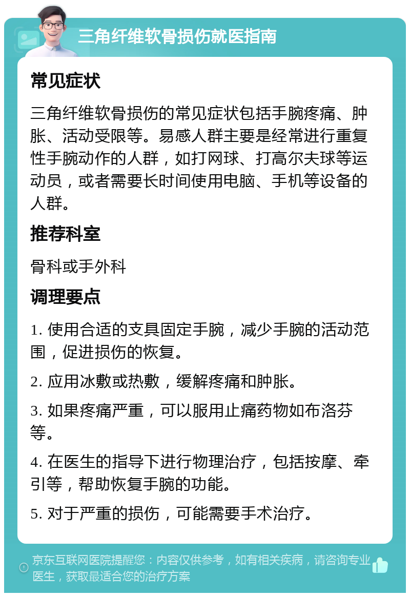 三角纤维软骨损伤就医指南 常见症状 三角纤维软骨损伤的常见症状包括手腕疼痛、肿胀、活动受限等。易感人群主要是经常进行重复性手腕动作的人群，如打网球、打高尔夫球等运动员，或者需要长时间使用电脑、手机等设备的人群。 推荐科室 骨科或手外科 调理要点 1. 使用合适的支具固定手腕，减少手腕的活动范围，促进损伤的恢复。 2. 应用冰敷或热敷，缓解疼痛和肿胀。 3. 如果疼痛严重，可以服用止痛药物如布洛芬等。 4. 在医生的指导下进行物理治疗，包括按摩、牵引等，帮助恢复手腕的功能。 5. 对于严重的损伤，可能需要手术治疗。