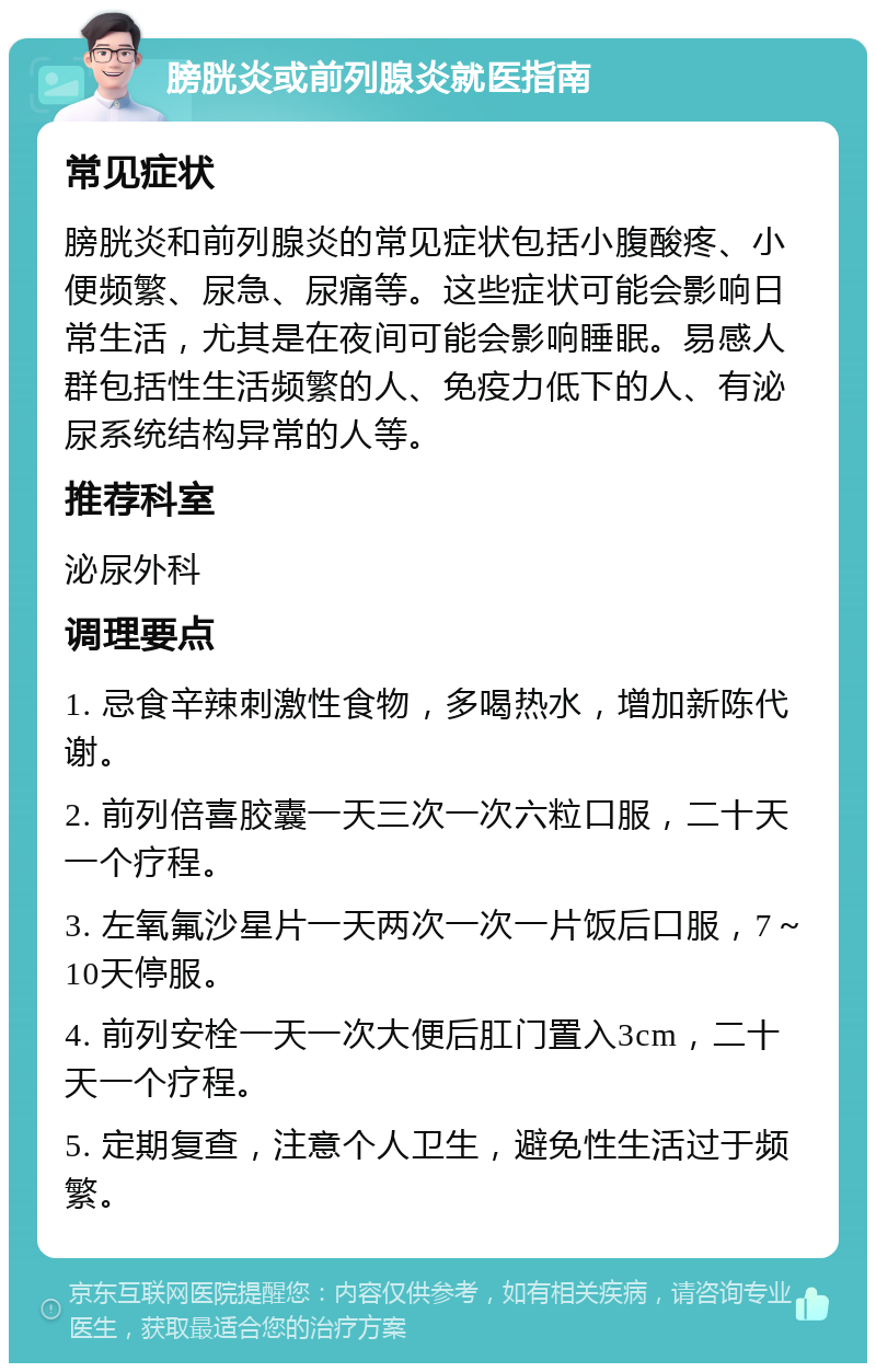 膀胱炎或前列腺炎就医指南 常见症状 膀胱炎和前列腺炎的常见症状包括小腹酸疼、小便频繁、尿急、尿痛等。这些症状可能会影响日常生活，尤其是在夜间可能会影响睡眠。易感人群包括性生活频繁的人、免疫力低下的人、有泌尿系统结构异常的人等。 推荐科室 泌尿外科 调理要点 1. 忌食辛辣刺激性食物，多喝热水，增加新陈代谢。 2. 前列倍喜胶囊一天三次一次六粒口服，二十天一个疗程。 3. 左氧氟沙星片一天两次一次一片饭后口服，7～10天停服。 4. 前列安栓一天一次大便后肛门置入3cm，二十天一个疗程。 5. 定期复查，注意个人卫生，避免性生活过于频繁。