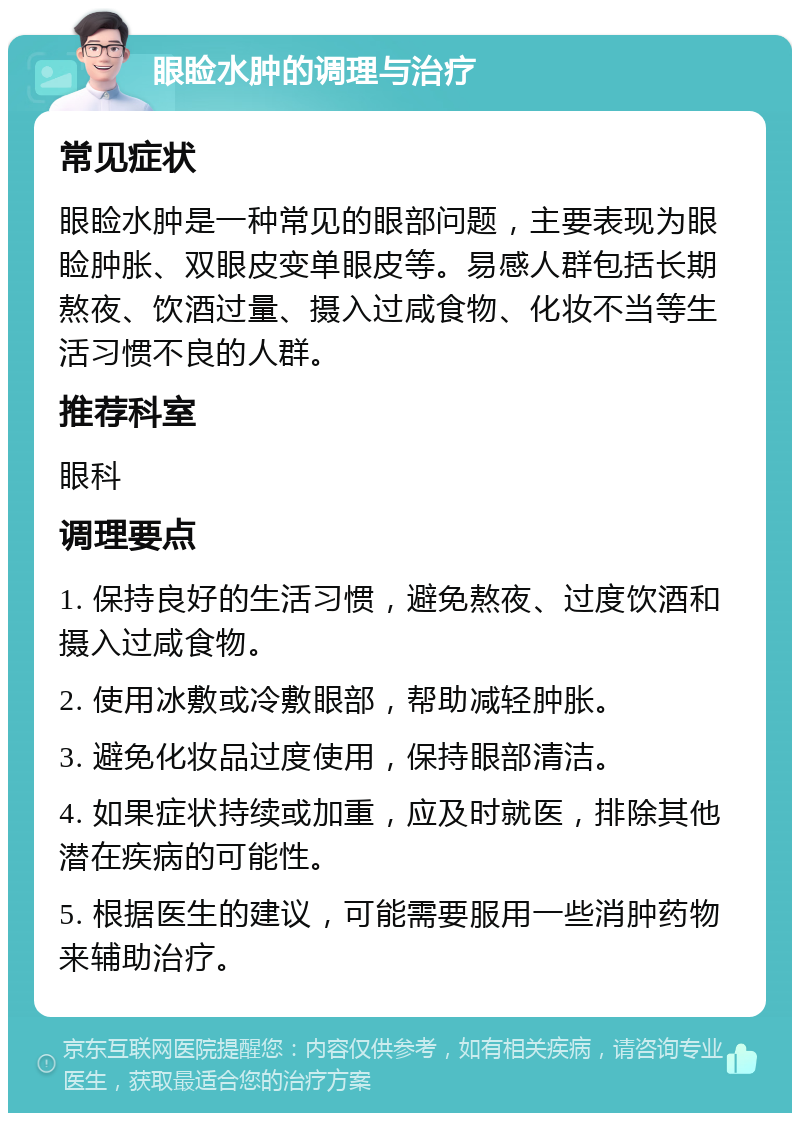 眼睑水肿的调理与治疗 常见症状 眼睑水肿是一种常见的眼部问题，主要表现为眼睑肿胀、双眼皮变单眼皮等。易感人群包括长期熬夜、饮酒过量、摄入过咸食物、化妆不当等生活习惯不良的人群。 推荐科室 眼科 调理要点 1. 保持良好的生活习惯，避免熬夜、过度饮酒和摄入过咸食物。 2. 使用冰敷或冷敷眼部，帮助减轻肿胀。 3. 避免化妆品过度使用，保持眼部清洁。 4. 如果症状持续或加重，应及时就医，排除其他潜在疾病的可能性。 5. 根据医生的建议，可能需要服用一些消肿药物来辅助治疗。