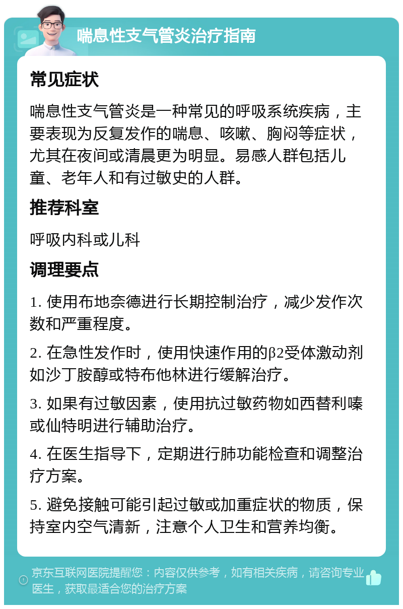 喘息性支气管炎治疗指南 常见症状 喘息性支气管炎是一种常见的呼吸系统疾病，主要表现为反复发作的喘息、咳嗽、胸闷等症状，尤其在夜间或清晨更为明显。易感人群包括儿童、老年人和有过敏史的人群。 推荐科室 呼吸内科或儿科 调理要点 1. 使用布地奈德进行长期控制治疗，减少发作次数和严重程度。 2. 在急性发作时，使用快速作用的β2受体激动剂如沙丁胺醇或特布他林进行缓解治疗。 3. 如果有过敏因素，使用抗过敏药物如西替利嗪或仙特明进行辅助治疗。 4. 在医生指导下，定期进行肺功能检查和调整治疗方案。 5. 避免接触可能引起过敏或加重症状的物质，保持室内空气清新，注意个人卫生和营养均衡。