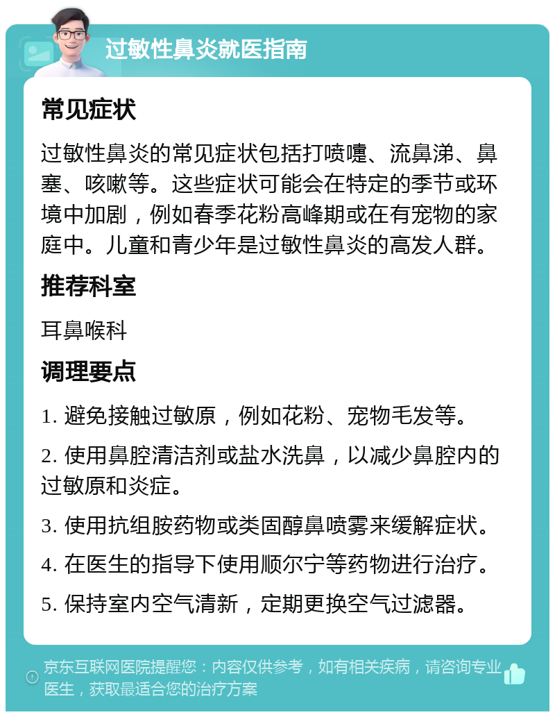 过敏性鼻炎就医指南 常见症状 过敏性鼻炎的常见症状包括打喷嚏、流鼻涕、鼻塞、咳嗽等。这些症状可能会在特定的季节或环境中加剧，例如春季花粉高峰期或在有宠物的家庭中。儿童和青少年是过敏性鼻炎的高发人群。 推荐科室 耳鼻喉科 调理要点 1. 避免接触过敏原，例如花粉、宠物毛发等。 2. 使用鼻腔清洁剂或盐水洗鼻，以减少鼻腔内的过敏原和炎症。 3. 使用抗组胺药物或类固醇鼻喷雾来缓解症状。 4. 在医生的指导下使用顺尔宁等药物进行治疗。 5. 保持室内空气清新，定期更换空气过滤器。