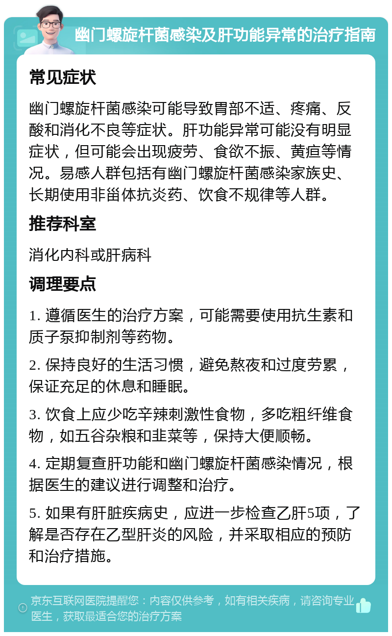 幽门螺旋杆菌感染及肝功能异常的治疗指南 常见症状 幽门螺旋杆菌感染可能导致胃部不适、疼痛、反酸和消化不良等症状。肝功能异常可能没有明显症状，但可能会出现疲劳、食欲不振、黄疸等情况。易感人群包括有幽门螺旋杆菌感染家族史、长期使用非甾体抗炎药、饮食不规律等人群。 推荐科室 消化内科或肝病科 调理要点 1. 遵循医生的治疗方案，可能需要使用抗生素和质子泵抑制剂等药物。 2. 保持良好的生活习惯，避免熬夜和过度劳累，保证充足的休息和睡眠。 3. 饮食上应少吃辛辣刺激性食物，多吃粗纤维食物，如五谷杂粮和韭菜等，保持大便顺畅。 4. 定期复查肝功能和幽门螺旋杆菌感染情况，根据医生的建议进行调整和治疗。 5. 如果有肝脏疾病史，应进一步检查乙肝5项，了解是否存在乙型肝炎的风险，并采取相应的预防和治疗措施。