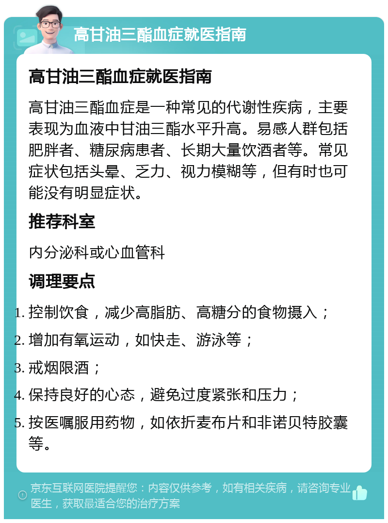 高甘油三酯血症就医指南 高甘油三酯血症就医指南 高甘油三酯血症是一种常见的代谢性疾病，主要表现为血液中甘油三酯水平升高。易感人群包括肥胖者、糖尿病患者、长期大量饮酒者等。常见症状包括头晕、乏力、视力模糊等，但有时也可能没有明显症状。 推荐科室 内分泌科或心血管科 调理要点 控制饮食，减少高脂肪、高糖分的食物摄入； 增加有氧运动，如快走、游泳等； 戒烟限酒； 保持良好的心态，避免过度紧张和压力； 按医嘱服用药物，如依折麦布片和非诺贝特胶囊等。