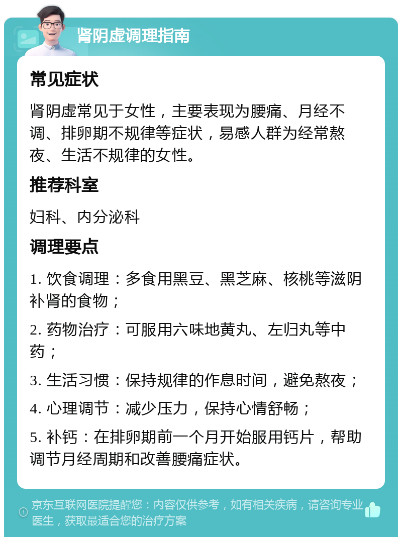 肾阴虚调理指南 常见症状 肾阴虚常见于女性，主要表现为腰痛、月经不调、排卵期不规律等症状，易感人群为经常熬夜、生活不规律的女性。 推荐科室 妇科、内分泌科 调理要点 1. 饮食调理：多食用黑豆、黑芝麻、核桃等滋阴补肾的食物； 2. 药物治疗：可服用六味地黄丸、左归丸等中药； 3. 生活习惯：保持规律的作息时间，避免熬夜； 4. 心理调节：减少压力，保持心情舒畅； 5. 补钙：在排卵期前一个月开始服用钙片，帮助调节月经周期和改善腰痛症状。