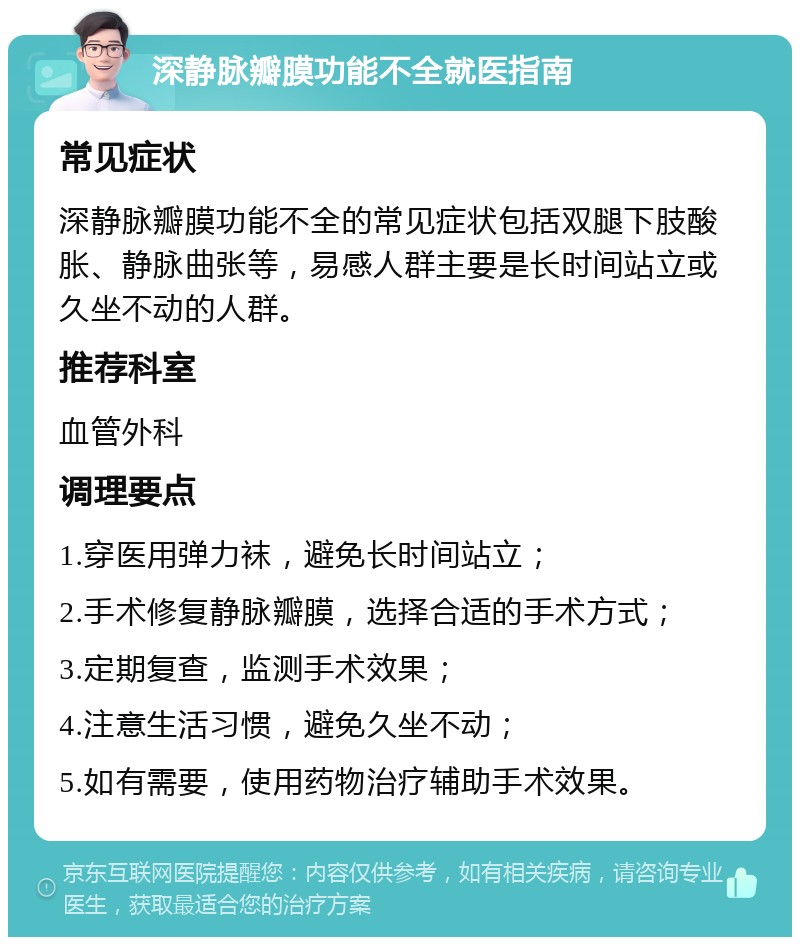 深静脉瓣膜功能不全就医指南 常见症状 深静脉瓣膜功能不全的常见症状包括双腿下肢酸胀、静脉曲张等，易感人群主要是长时间站立或久坐不动的人群。 推荐科室 血管外科 调理要点 1.穿医用弹力袜，避免长时间站立； 2.手术修复静脉瓣膜，选择合适的手术方式； 3.定期复查，监测手术效果； 4.注意生活习惯，避免久坐不动； 5.如有需要，使用药物治疗辅助手术效果。