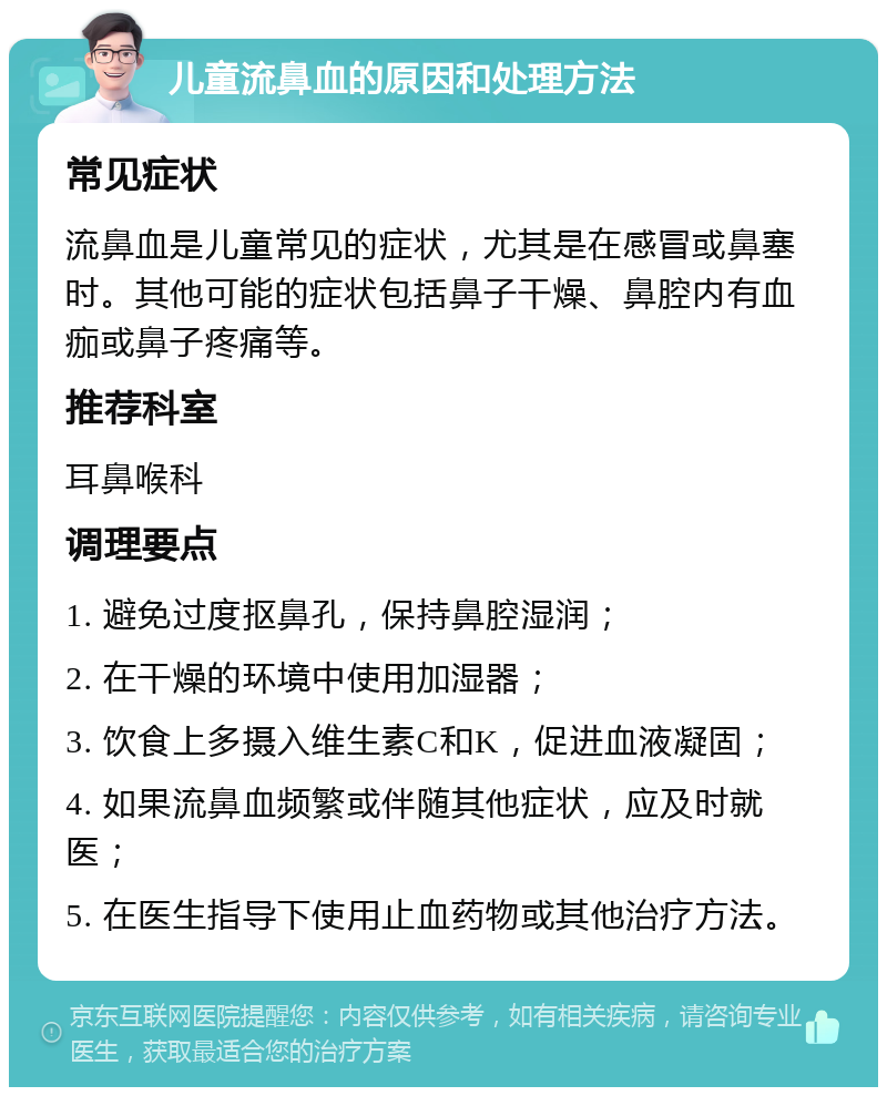 儿童流鼻血的原因和处理方法 常见症状 流鼻血是儿童常见的症状，尤其是在感冒或鼻塞时。其他可能的症状包括鼻子干燥、鼻腔内有血痂或鼻子疼痛等。 推荐科室 耳鼻喉科 调理要点 1. 避免过度抠鼻孔，保持鼻腔湿润； 2. 在干燥的环境中使用加湿器； 3. 饮食上多摄入维生素C和K，促进血液凝固； 4. 如果流鼻血频繁或伴随其他症状，应及时就医； 5. 在医生指导下使用止血药物或其他治疗方法。