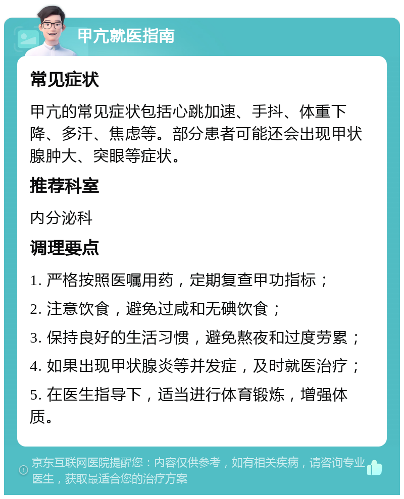 甲亢就医指南 常见症状 甲亢的常见症状包括心跳加速、手抖、体重下降、多汗、焦虑等。部分患者可能还会出现甲状腺肿大、突眼等症状。 推荐科室 内分泌科 调理要点 1. 严格按照医嘱用药，定期复查甲功指标； 2. 注意饮食，避免过咸和无碘饮食； 3. 保持良好的生活习惯，避免熬夜和过度劳累； 4. 如果出现甲状腺炎等并发症，及时就医治疗； 5. 在医生指导下，适当进行体育锻炼，增强体质。