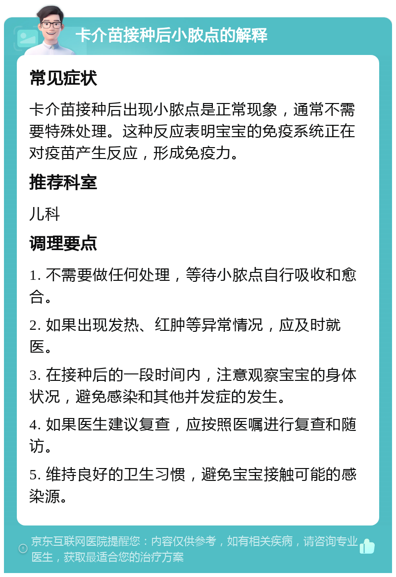 卡介苗接种后小脓点的解释 常见症状 卡介苗接种后出现小脓点是正常现象，通常不需要特殊处理。这种反应表明宝宝的免疫系统正在对疫苗产生反应，形成免疫力。 推荐科室 儿科 调理要点 1. 不需要做任何处理，等待小脓点自行吸收和愈合。 2. 如果出现发热、红肿等异常情况，应及时就医。 3. 在接种后的一段时间内，注意观察宝宝的身体状况，避免感染和其他并发症的发生。 4. 如果医生建议复查，应按照医嘱进行复查和随访。 5. 维持良好的卫生习惯，避免宝宝接触可能的感染源。