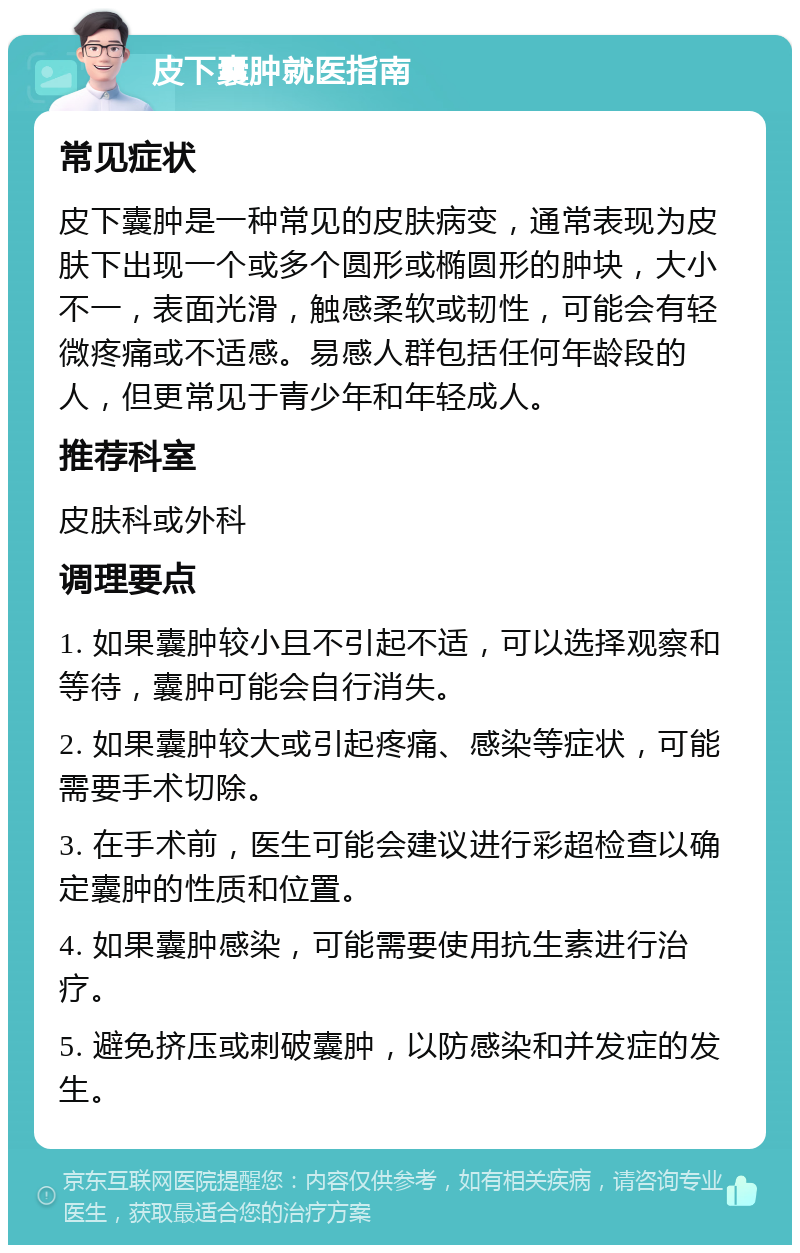 皮下囊肿就医指南 常见症状 皮下囊肿是一种常见的皮肤病变，通常表现为皮肤下出现一个或多个圆形或椭圆形的肿块，大小不一，表面光滑，触感柔软或韧性，可能会有轻微疼痛或不适感。易感人群包括任何年龄段的人，但更常见于青少年和年轻成人。 推荐科室 皮肤科或外科 调理要点 1. 如果囊肿较小且不引起不适，可以选择观察和等待，囊肿可能会自行消失。 2. 如果囊肿较大或引起疼痛、感染等症状，可能需要手术切除。 3. 在手术前，医生可能会建议进行彩超检查以确定囊肿的性质和位置。 4. 如果囊肿感染，可能需要使用抗生素进行治疗。 5. 避免挤压或刺破囊肿，以防感染和并发症的发生。