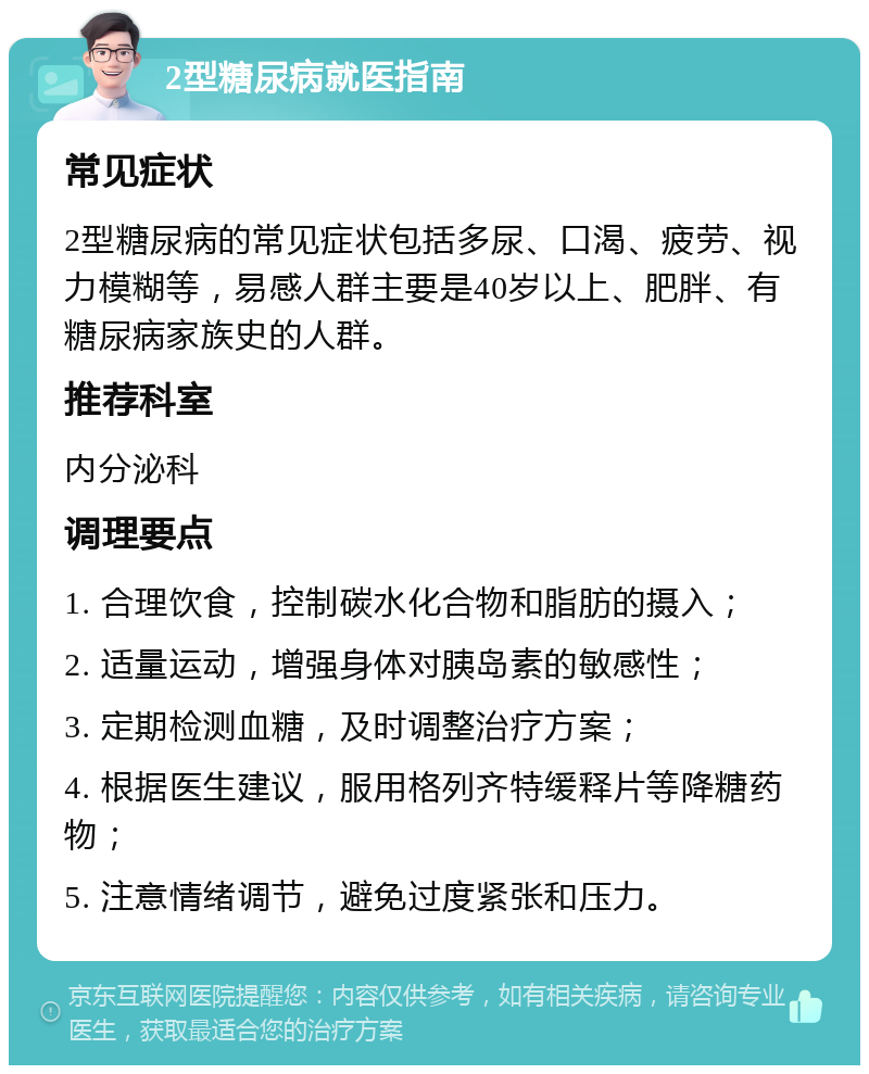 2型糖尿病就医指南 常见症状 2型糖尿病的常见症状包括多尿、口渴、疲劳、视力模糊等，易感人群主要是40岁以上、肥胖、有糖尿病家族史的人群。 推荐科室 内分泌科 调理要点 1. 合理饮食，控制碳水化合物和脂肪的摄入； 2. 适量运动，增强身体对胰岛素的敏感性； 3. 定期检测血糖，及时调整治疗方案； 4. 根据医生建议，服用格列齐特缓释片等降糖药物； 5. 注意情绪调节，避免过度紧张和压力。