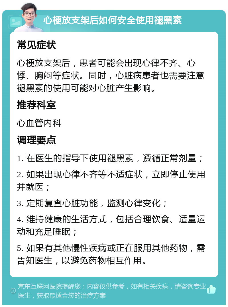 心梗放支架后如何安全使用褪黑素 常见症状 心梗放支架后，患者可能会出现心律不齐、心悸、胸闷等症状。同时，心脏病患者也需要注意褪黑素的使用可能对心脏产生影响。 推荐科室 心血管内科 调理要点 1. 在医生的指导下使用褪黑素，遵循正常剂量； 2. 如果出现心律不齐等不适症状，立即停止使用并就医； 3. 定期复查心脏功能，监测心律变化； 4. 维持健康的生活方式，包括合理饮食、适量运动和充足睡眠； 5. 如果有其他慢性疾病或正在服用其他药物，需告知医生，以避免药物相互作用。