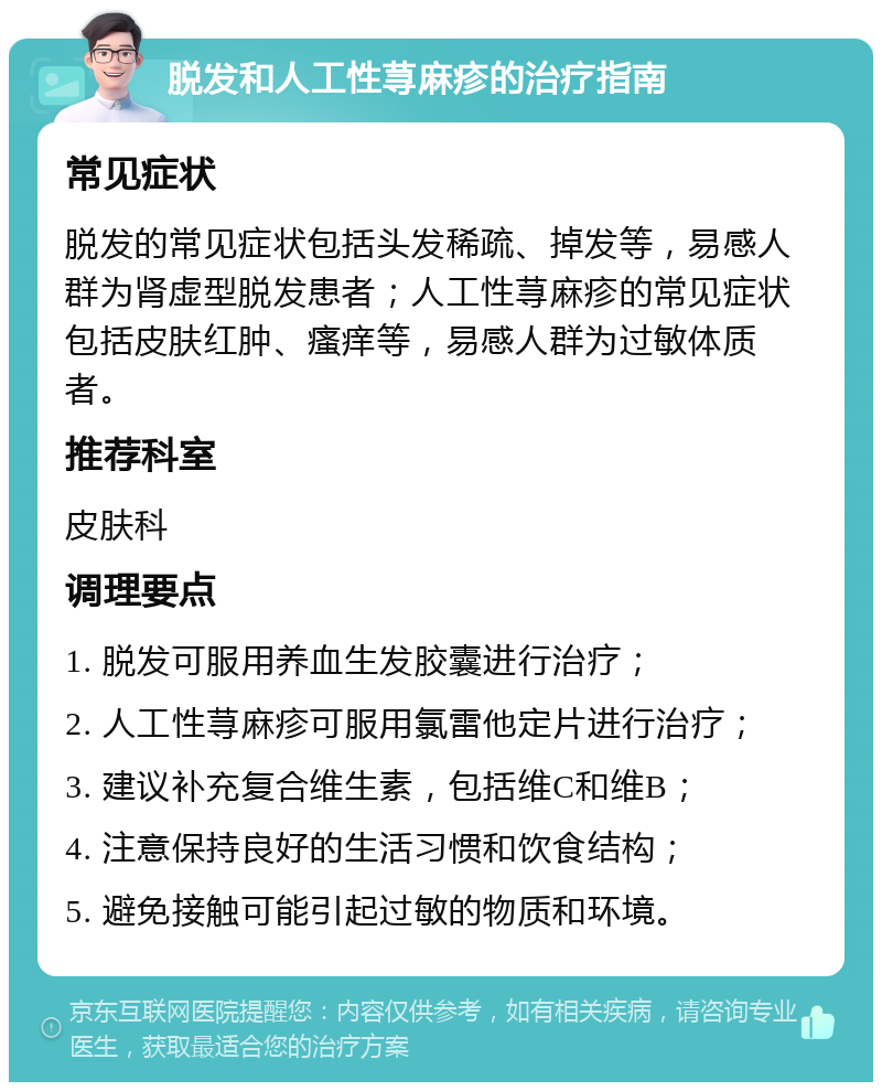 脱发和人工性荨麻疹的治疗指南 常见症状 脱发的常见症状包括头发稀疏、掉发等，易感人群为肾虚型脱发患者；人工性荨麻疹的常见症状包括皮肤红肿、瘙痒等，易感人群为过敏体质者。 推荐科室 皮肤科 调理要点 1. 脱发可服用养血生发胶囊进行治疗； 2. 人工性荨麻疹可服用氯雷他定片进行治疗； 3. 建议补充复合维生素，包括维C和维B； 4. 注意保持良好的生活习惯和饮食结构； 5. 避免接触可能引起过敏的物质和环境。