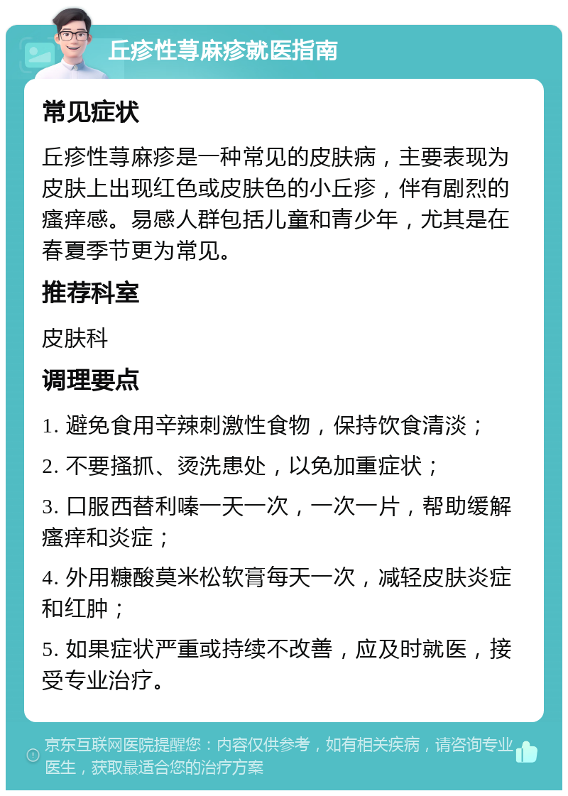 丘疹性荨麻疹就医指南 常见症状 丘疹性荨麻疹是一种常见的皮肤病，主要表现为皮肤上出现红色或皮肤色的小丘疹，伴有剧烈的瘙痒感。易感人群包括儿童和青少年，尤其是在春夏季节更为常见。 推荐科室 皮肤科 调理要点 1. 避免食用辛辣刺激性食物，保持饮食清淡； 2. 不要搔抓、烫洗患处，以免加重症状； 3. 口服西替利嗪一天一次，一次一片，帮助缓解瘙痒和炎症； 4. 外用糠酸莫米松软膏每天一次，减轻皮肤炎症和红肿； 5. 如果症状严重或持续不改善，应及时就医，接受专业治疗。