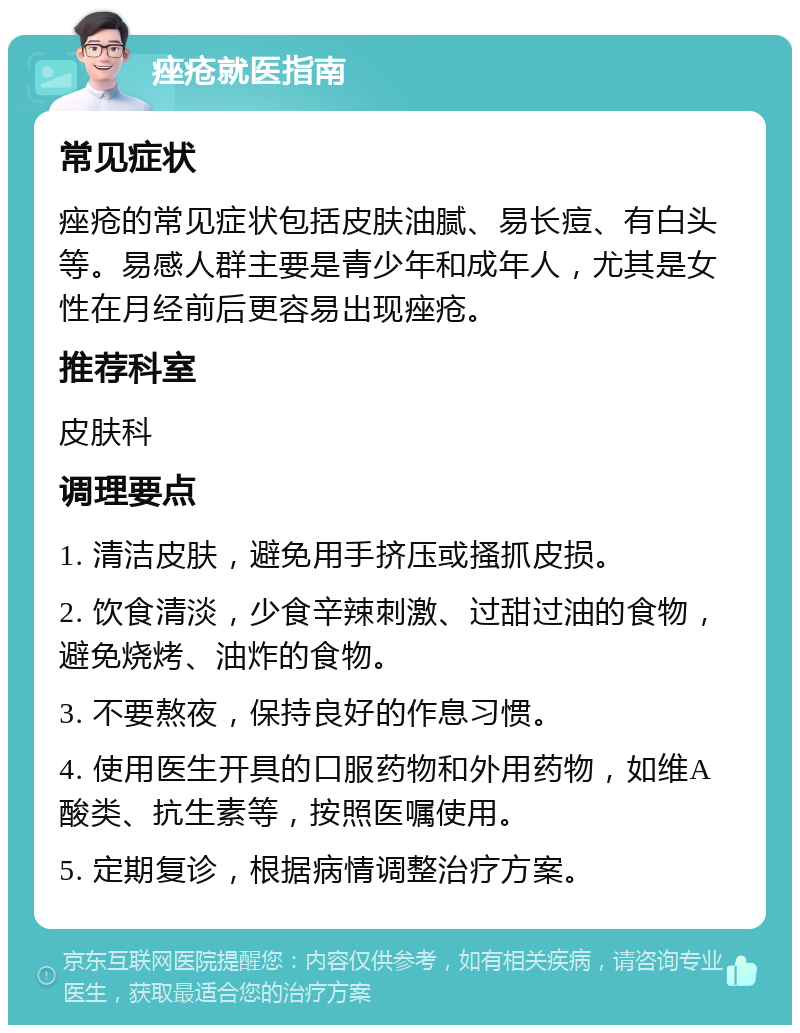 痤疮就医指南 常见症状 痤疮的常见症状包括皮肤油腻、易长痘、有白头等。易感人群主要是青少年和成年人，尤其是女性在月经前后更容易出现痤疮。 推荐科室 皮肤科 调理要点 1. 清洁皮肤，避免用手挤压或搔抓皮损。 2. 饮食清淡，少食辛辣刺激、过甜过油的食物，避免烧烤、油炸的食物。 3. 不要熬夜，保持良好的作息习惯。 4. 使用医生开具的口服药物和外用药物，如维A酸类、抗生素等，按照医嘱使用。 5. 定期复诊，根据病情调整治疗方案。