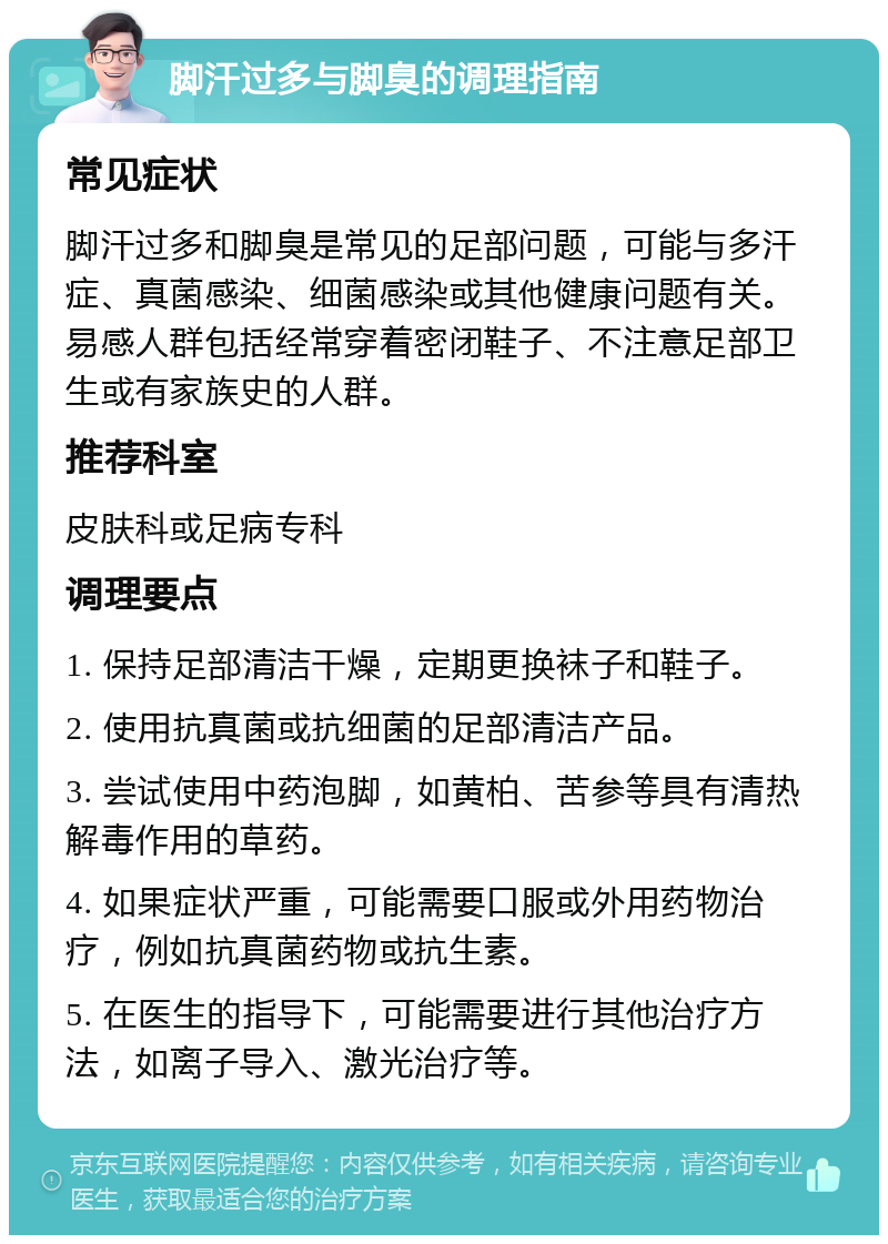 脚汗过多与脚臭的调理指南 常见症状 脚汗过多和脚臭是常见的足部问题，可能与多汗症、真菌感染、细菌感染或其他健康问题有关。易感人群包括经常穿着密闭鞋子、不注意足部卫生或有家族史的人群。 推荐科室 皮肤科或足病专科 调理要点 1. 保持足部清洁干燥，定期更换袜子和鞋子。 2. 使用抗真菌或抗细菌的足部清洁产品。 3. 尝试使用中药泡脚，如黄柏、苦参等具有清热解毒作用的草药。 4. 如果症状严重，可能需要口服或外用药物治疗，例如抗真菌药物或抗生素。 5. 在医生的指导下，可能需要进行其他治疗方法，如离子导入、激光治疗等。