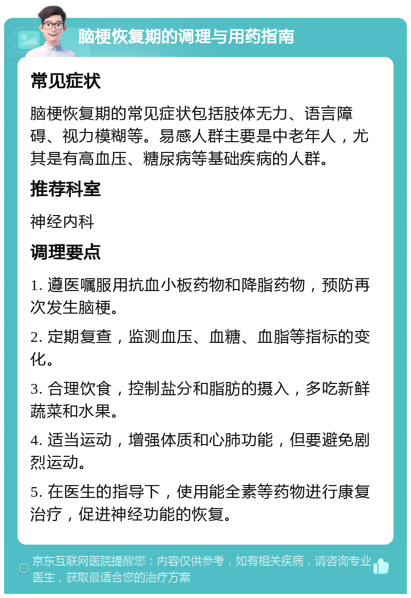 脑梗恢复期的调理与用药指南 常见症状 脑梗恢复期的常见症状包括肢体无力、语言障碍、视力模糊等。易感人群主要是中老年人，尤其是有高血压、糖尿病等基础疾病的人群。 推荐科室 神经内科 调理要点 1. 遵医嘱服用抗血小板药物和降脂药物，预防再次发生脑梗。 2. 定期复查，监测血压、血糖、血脂等指标的变化。 3. 合理饮食，控制盐分和脂肪的摄入，多吃新鲜蔬菜和水果。 4. 适当运动，增强体质和心肺功能，但要避免剧烈运动。 5. 在医生的指导下，使用能全素等药物进行康复治疗，促进神经功能的恢复。