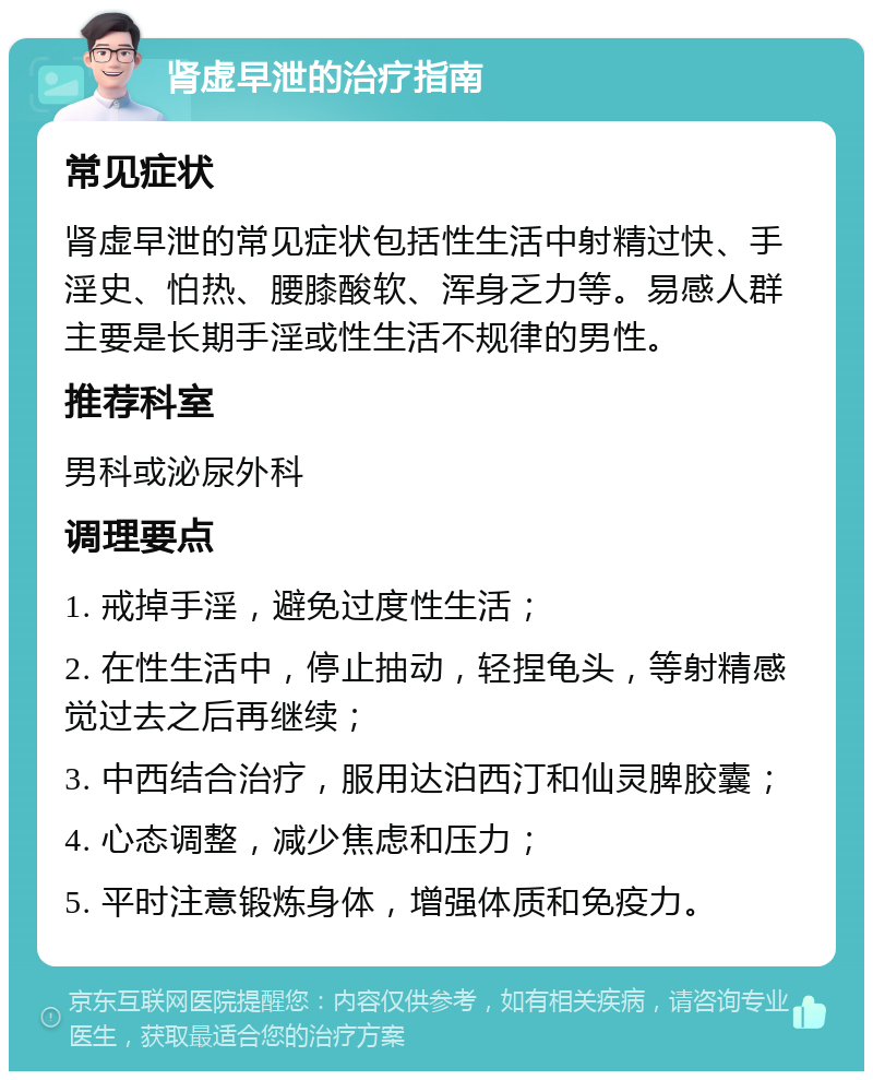 肾虚早泄的治疗指南 常见症状 肾虚早泄的常见症状包括性生活中射精过快、手淫史、怕热、腰膝酸软、浑身乏力等。易感人群主要是长期手淫或性生活不规律的男性。 推荐科室 男科或泌尿外科 调理要点 1. 戒掉手淫，避免过度性生活； 2. 在性生活中，停止抽动，轻捏龟头，等射精感觉过去之后再继续； 3. 中西结合治疗，服用达泊西汀和仙灵脾胶囊； 4. 心态调整，减少焦虑和压力； 5. 平时注意锻炼身体，增强体质和免疫力。