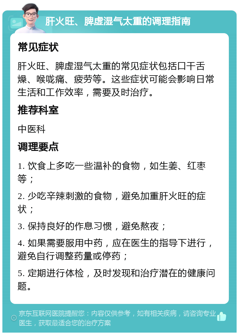 肝火旺、脾虚湿气太重的调理指南 常见症状 肝火旺、脾虚湿气太重的常见症状包括口干舌燥、喉咙痛、疲劳等。这些症状可能会影响日常生活和工作效率，需要及时治疗。 推荐科室 中医科 调理要点 1. 饮食上多吃一些温补的食物，如生姜、红枣等； 2. 少吃辛辣刺激的食物，避免加重肝火旺的症状； 3. 保持良好的作息习惯，避免熬夜； 4. 如果需要服用中药，应在医生的指导下进行，避免自行调整药量或停药； 5. 定期进行体检，及时发现和治疗潜在的健康问题。