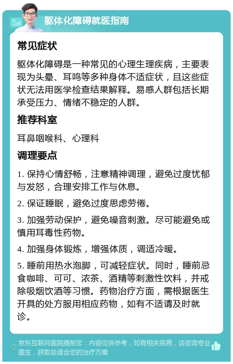 躯体化障碍就医指南 常见症状 躯体化障碍是一种常见的心理生理疾病，主要表现为头晕、耳鸣等多种身体不适症状，且这些症状无法用医学检查结果解释。易感人群包括长期承受压力、情绪不稳定的人群。 推荐科室 耳鼻咽喉科、心理科 调理要点 1. 保持心情舒畅，注意精神调理，避免过度忧郁与发怒，合理安排工作与休息。 2. 保证睡眠，避免过度思虑劳倦。 3. 加强劳动保护，避免噪音刺激。尽可能避免或慎用耳毒性药物。 4. 加强身体锻炼，增强体质，调适冷暖。 5. 睡前用热水泡脚，可减轻症状。同时，睡前忌食咖啡、可可、浓茶、酒精等刺激性饮料，并戒除吸烟饮酒等习惯。药物治疗方面，需根据医生开具的处方服用相应药物，如有不适请及时就诊。