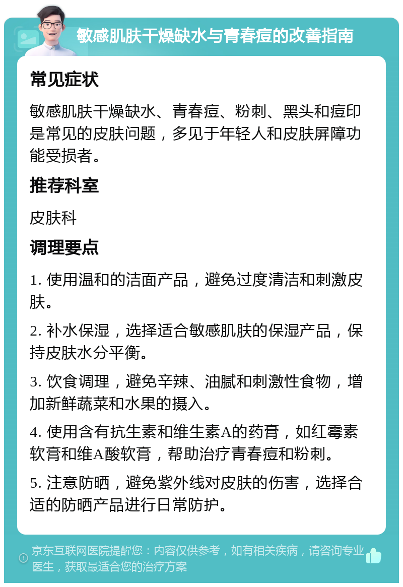 敏感肌肤干燥缺水与青春痘的改善指南 常见症状 敏感肌肤干燥缺水、青春痘、粉刺、黑头和痘印是常见的皮肤问题，多见于年轻人和皮肤屏障功能受损者。 推荐科室 皮肤科 调理要点 1. 使用温和的洁面产品，避免过度清洁和刺激皮肤。 2. 补水保湿，选择适合敏感肌肤的保湿产品，保持皮肤水分平衡。 3. 饮食调理，避免辛辣、油腻和刺激性食物，增加新鲜蔬菜和水果的摄入。 4. 使用含有抗生素和维生素A的药膏，如红霉素软膏和维A酸软膏，帮助治疗青春痘和粉刺。 5. 注意防晒，避免紫外线对皮肤的伤害，选择合适的防晒产品进行日常防护。