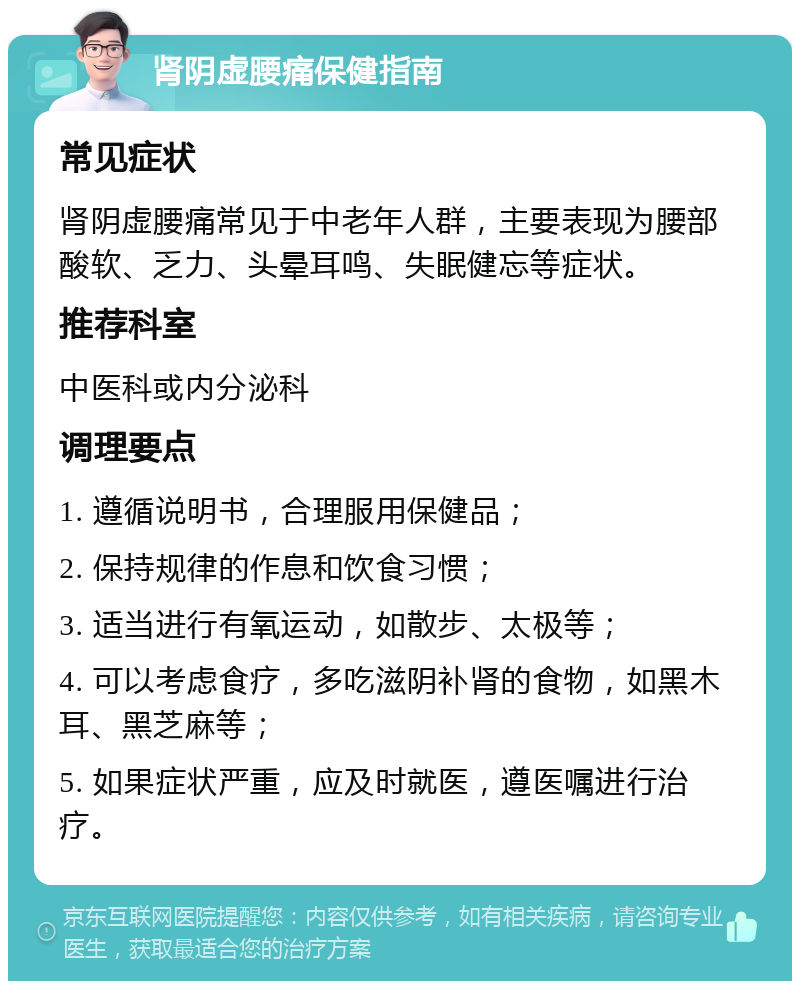 肾阴虚腰痛保健指南 常见症状 肾阴虚腰痛常见于中老年人群，主要表现为腰部酸软、乏力、头晕耳鸣、失眠健忘等症状。 推荐科室 中医科或内分泌科 调理要点 1. 遵循说明书，合理服用保健品； 2. 保持规律的作息和饮食习惯； 3. 适当进行有氧运动，如散步、太极等； 4. 可以考虑食疗，多吃滋阴补肾的食物，如黑木耳、黑芝麻等； 5. 如果症状严重，应及时就医，遵医嘱进行治疗。