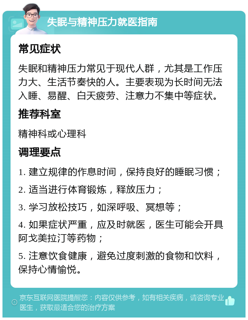 失眠与精神压力就医指南 常见症状 失眠和精神压力常见于现代人群，尤其是工作压力大、生活节奏快的人。主要表现为长时间无法入睡、易醒、白天疲劳、注意力不集中等症状。 推荐科室 精神科或心理科 调理要点 1. 建立规律的作息时间，保持良好的睡眠习惯； 2. 适当进行体育锻炼，释放压力； 3. 学习放松技巧，如深呼吸、冥想等； 4. 如果症状严重，应及时就医，医生可能会开具阿戈美拉汀等药物； 5. 注意饮食健康，避免过度刺激的食物和饮料，保持心情愉悦。